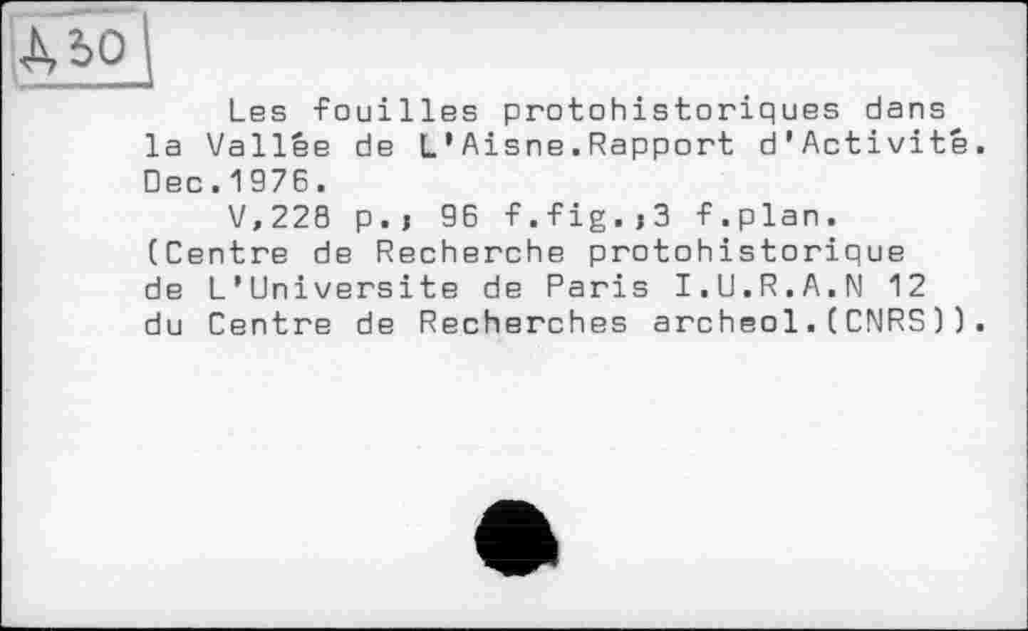 ﻿Les -Fouilles protohistoriques dans la Vallée de L’Aisne.Rapport d’Activité. □ec.1976.
V,228 p.j 96 -F.-Fig.j3 -F.plan. (Centre de Recherche protohistorique de L’Universite de Paris I.U.R.A.N 12 du Centre de Recherches archeol.(CNRS)).